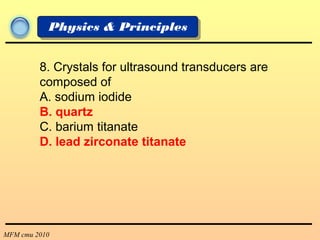 MFM cmu 2010
Physics & Principles
8. Crystals for ultrasound transducers are
composed of
A. sodium iodide
B. quartz
C. barium titanate
D. lead zirconate titanate
 