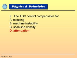 MFM cmu 2010
Physics & Principles
9. The TGC control compensates for
A. focusing
B. machine instability
C. scan line density
D. attenuation
 