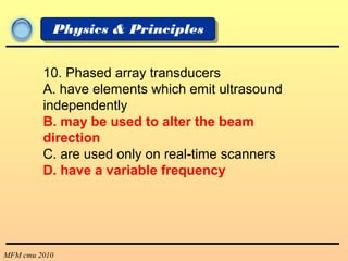 MFM cmu 2010
Physics & Principles
10. Phased array transducers
A. have elements which emit ultrasound
independently
B. may be used to alter the beam
direction
C. are used only on real-time scanners
D. have a variable frequency
 