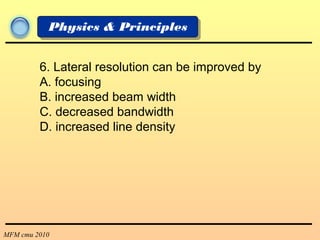 MFM cmu 2010
Physics & Principles
6. Lateral resolution can be improved by
A. focusing
B. increased beam width
C. decreased bandwidth
D. increased line density
 
