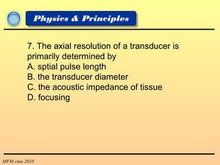 MFM cmu 2010
Physics & Principles
7. The axial resolution of a transducer is
primarily determined by
A. sptial pulse length
B. the transducer diameter
C. the acoustic impedance of tissue
D. focusing
 