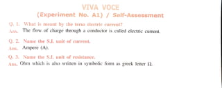 VIVA VOCE
(Experiment No. A1) / Self-Assessment
0. 1. What is meant by the term electric current?
Ans. The flow of charge through a conductor is called electric current.
Q. 2. Name the S.I. unit of current.
Ans. Ampere (A).
Q. 3. Name the SI. unit of resistance.
Ans. Ohm which is also written in symbolic form as greek letter S2.
 