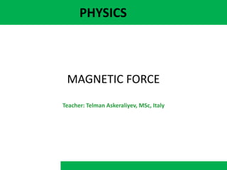 PHYSICS
MAGNETIC FORCE
Teacher: Telman Askeraliyev, MSc, Italy
 
