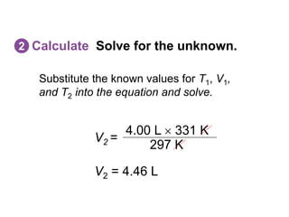 Substitute the known values for T1, V1,
and T2 into the equation and solve.
Calculate Solve for the unknown.
2
V2 =
297 K
4.00 L  331 K
V2 = 4.46 L
 