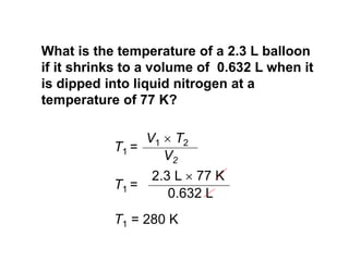 T1 =
V2
V1  T2
T1 =
0.632 L
2.3 L  77 K
T1 = 280 K
What is the temperature of a 2.3 L balloon
if it shrinks to a volume of 0.632 L when it
is dipped into liquid nitrogen at a
temperature of 77 K?
 