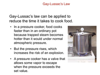 Gay-Lussac’s Law
Gay-Lussac’s law can be applied to
reduce the time it takes to cook food.
• In a pressure cooker, food cooks
faster than in an ordinary pot
because trapped steam becomes
hotter than it would under normal
atmospheric pressure.
• But the pressure rises, which
increases the risk of an explosion.
• A pressure cooker has a valve that
allows some vapor to escape
when the pressure exceeds the
set value.
 