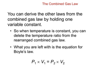 The Combined Gas Law
You can derive the other laws from the
combined gas law by holding one
variable constant.
• So when temperature is constant, you can
delete the temperature ratio from the
rearranged combined gas law.
• What you are left with is the equation for
Boyle’s law.
P1  V1 = P2  V2
 