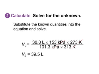 Substitute the known quantities into the
equation and solve.
Calculate Solve for the unknown.
2
V2 =
101.3 kPa  313 K
30.0 L  153 kPa  273 K
V2 = 39.5 L
 