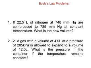 Boyle’s Law Problems:
1. If 22.5 L of nitrogen at 748 mm Hg are
compressed to 725 mm Hg at constant
temperature. What is the new volume?
2. 2. A gas with a volume of 4.0L at a pressure
of 205kPa is allowed to expand to a volume
of 12.0L. What is the pressure in the
container if the temperature remains
constant?
 