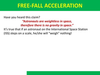 FREE-FALL ACCELERATION
Have you heard this claim?
“Astronauts are weightless in space,
therefore there is no gravity in space.”
It’s true that if an astronaut on the International Space Station
(ISS) steps on a scale, he/she will “weigh” nothing!
 