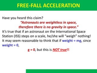FREE-FALL ACCELERATION
Have you heard this claim?
“Astronauts are weightless in space,
therefore there is no gravity in space.”
It’s true that if an astronaut on the International Space
Station (ISS) steps on a scale, he/she will “weigh” nothing!
It may seem reasonable to think that if weight = mg, since
weight = 0,
g = 0, but this is NOT true!!
 