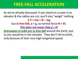FREE-FALL ACCELERATION
As we’ve already discussed, if you stand on a scale in an
elevator & the cables are cut, you’ll also “weigh” nothing
S F = ma = N – mg
but in free-fall, a = g, so normal force N = 0!.
This does not mean that g = 0!
Astronauts in orbit are in free-fall around the Earth, just
as you would be in the elevator. They don’t fall to Earth,
only because of their very high tangential speed.
 