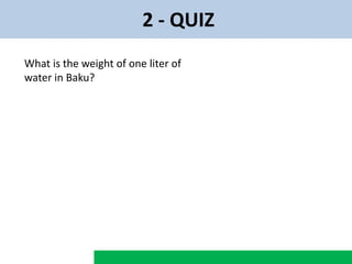 2 - QUIZ
What is the weight of one liter of
water in Baku?
 