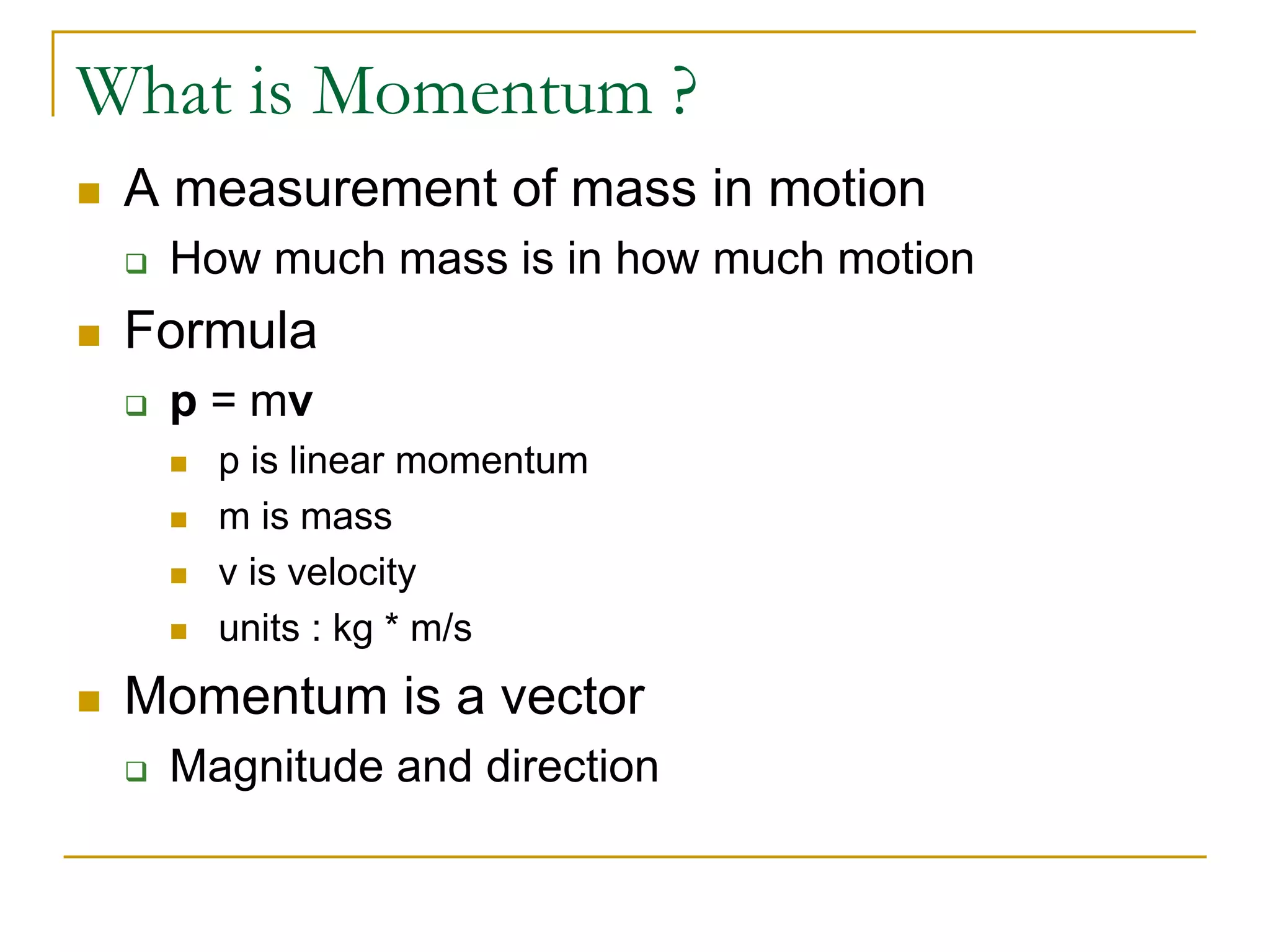 What is Momentum ?
 A measurement of mass in motion
 How much mass is in how much motion
 Formula
 p = mv
 p is linear momentum
 m is mass
 v is velocity
 units : kg * m/s
 Momentum is a vector
 Magnitude and direction
 