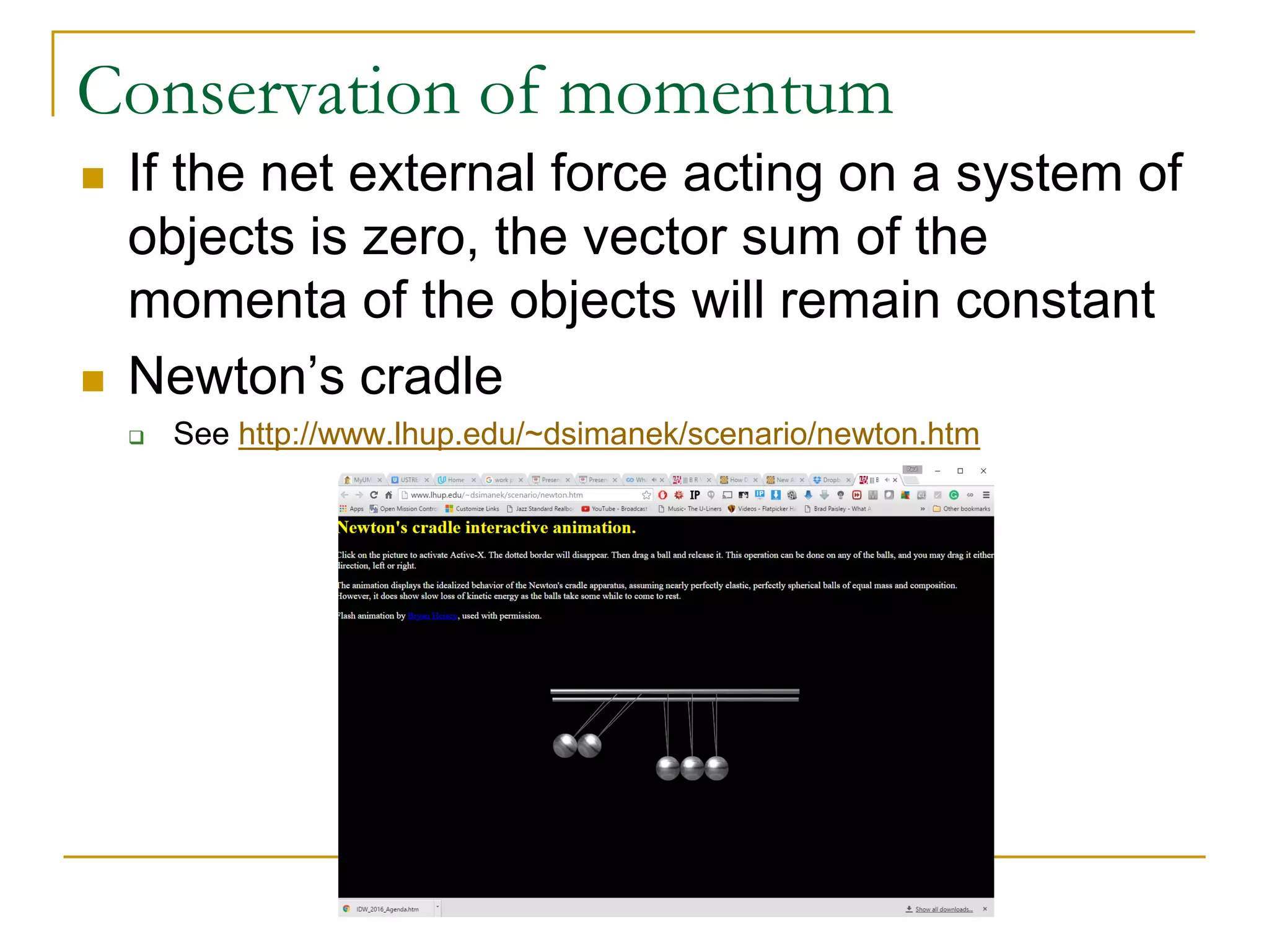 Conservation of momentum
 If the net external force acting on a system of
objects is zero, the vector sum of the
momenta of the objects will remain constant
 Newton’s cradle
 See http://www.lhup.edu/~dsimanek/scenario/newton.htm
 