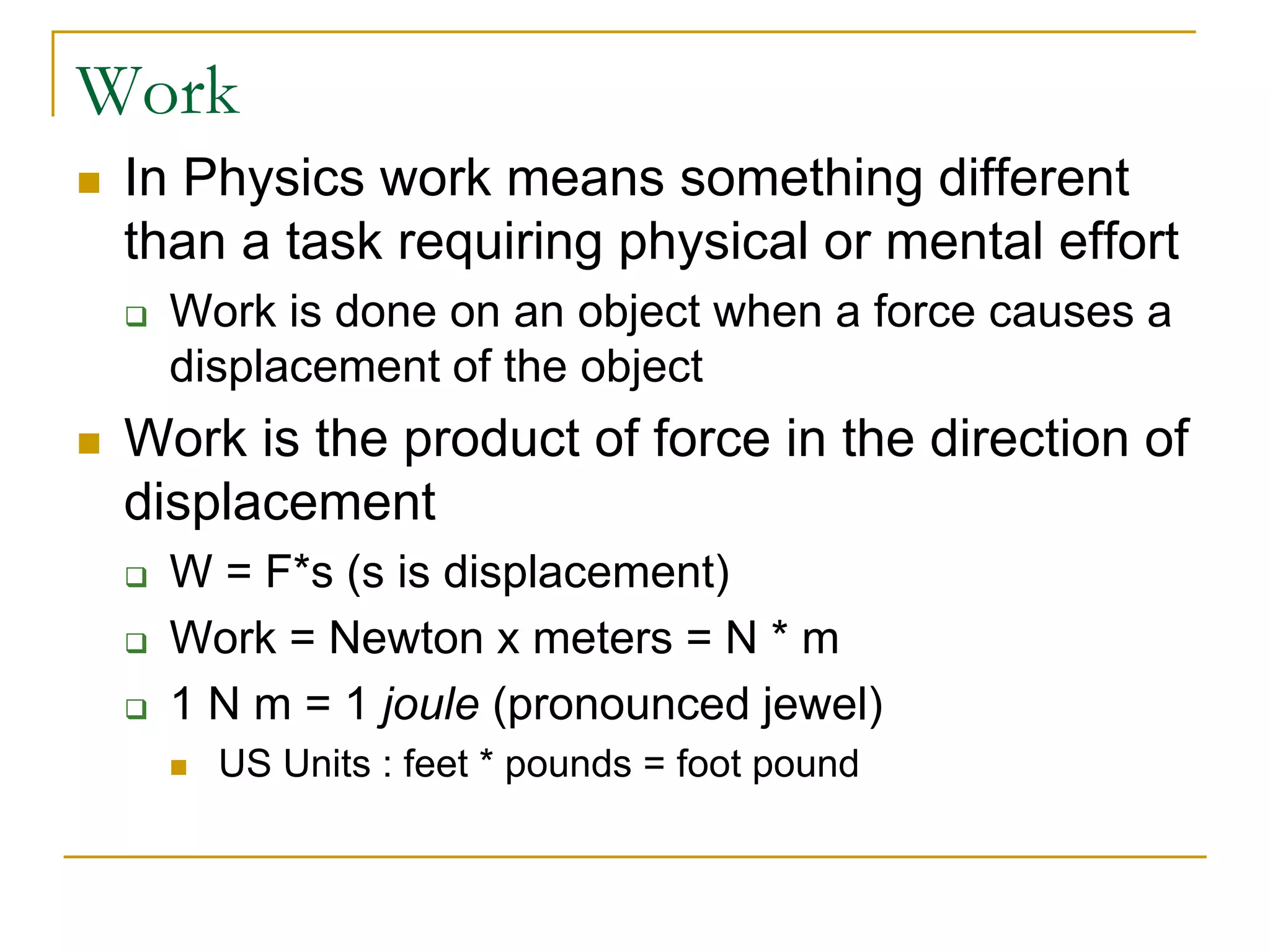 Work
 In Physics work means something different
than a task requiring physical or mental effort
 Work is done on an object when a force causes a
displacement of the object
 Work is the product of force in the direction of
displacement
 W = F*s (s is displacement)
 Work = Newton x meters = N * m
 1 N m = 1 joule (pronounced jewel)
 US Units : feet * pounds = foot pound
 