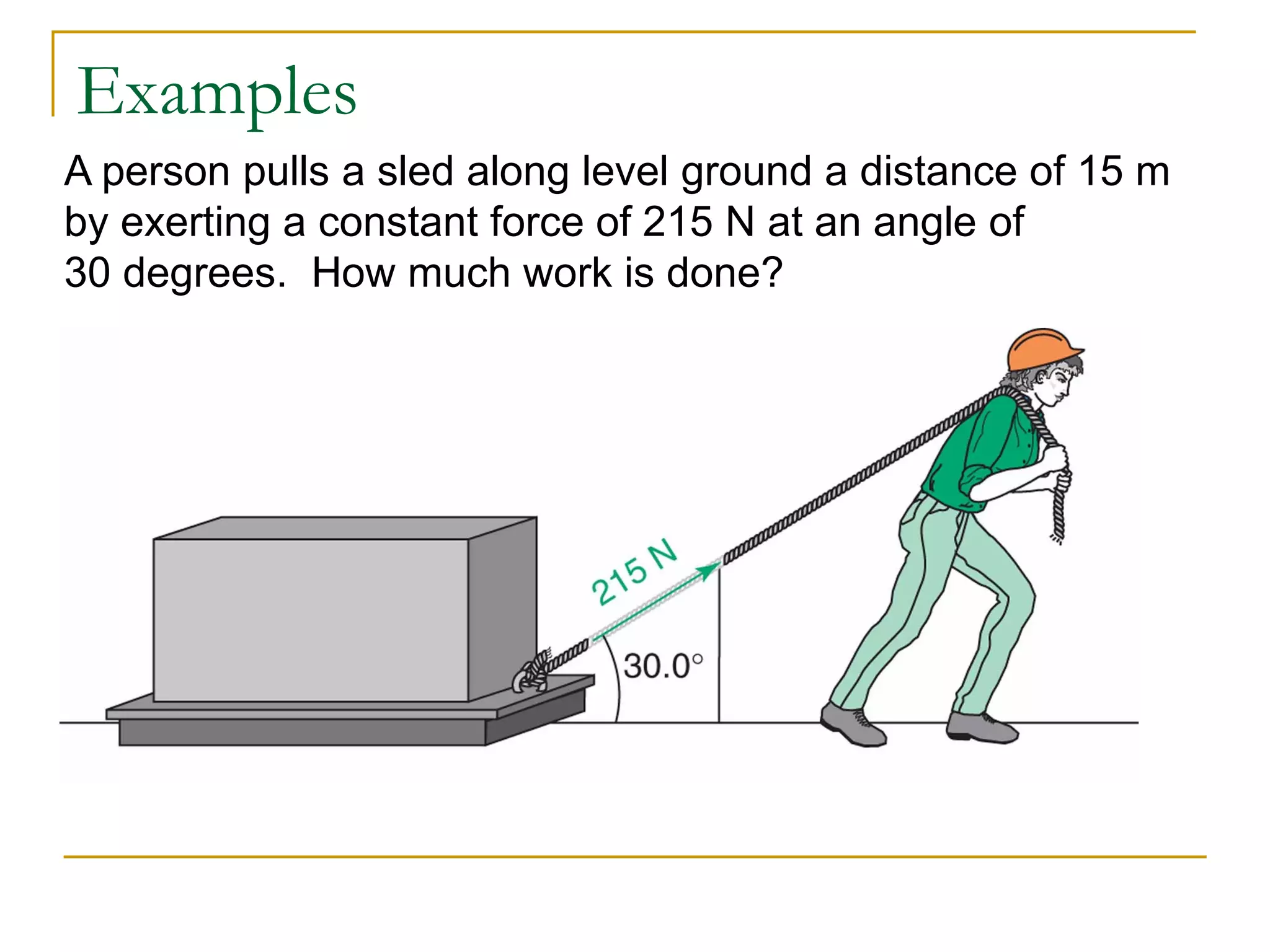 Examples
A person pulls a sled along level ground a distance of 15 m
by exerting a constant force of 215 N at an angle of
30 degrees. How much work is done?
 