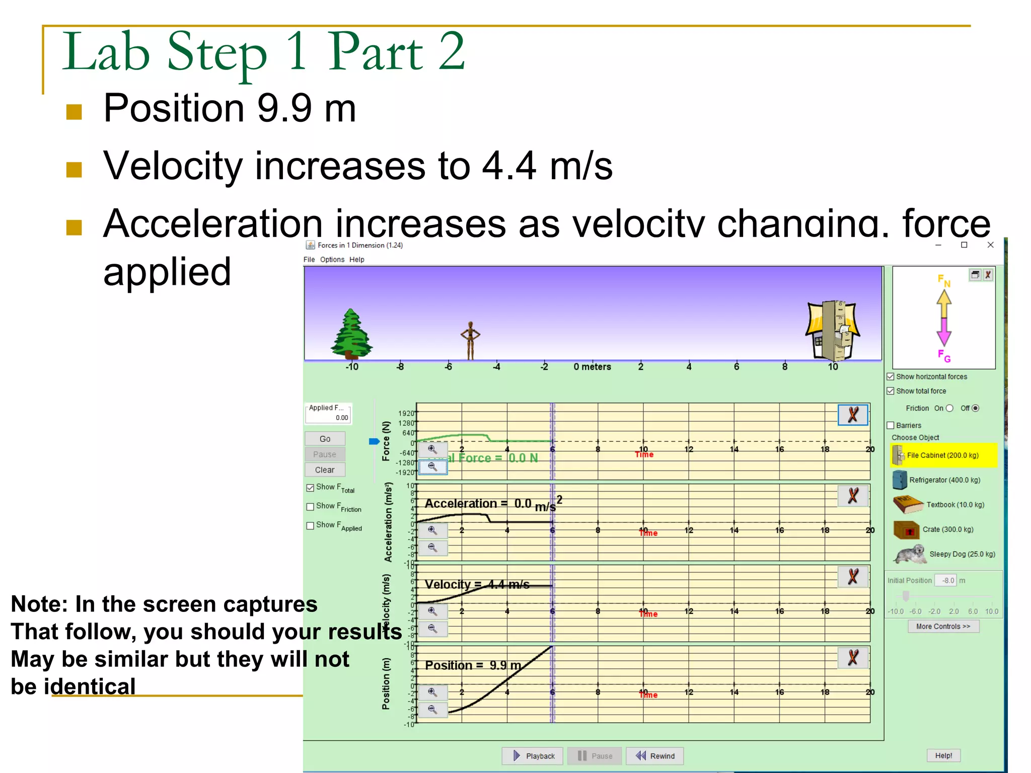 Lab Step 1 Part 2
 Position 9.9 m
 Velocity increases to 4.4 m/s
 Acceleration increases as velocity changing, force
applied
Note: In the screen captures
That follow, you should your results
May be similar but they will not
be identical
 