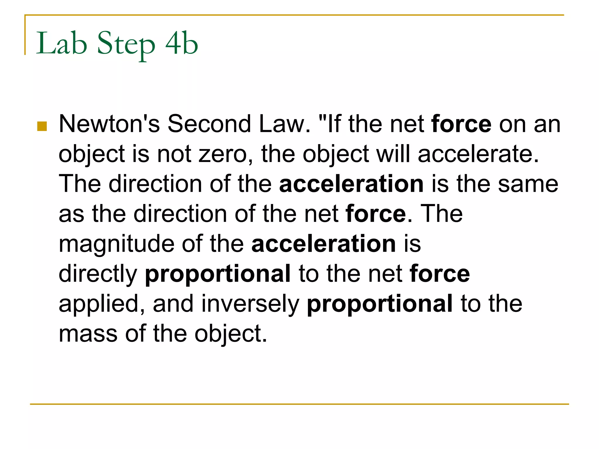 Lab Step 4b
 Newton's Second Law. "If the net force on an
object is not zero, the object will accelerate.
The direction of the acceleration is the same
as the direction of the net force. The
magnitude of the acceleration is
directly proportional to the net force
applied, and inversely proportional to the
mass of the object.
 