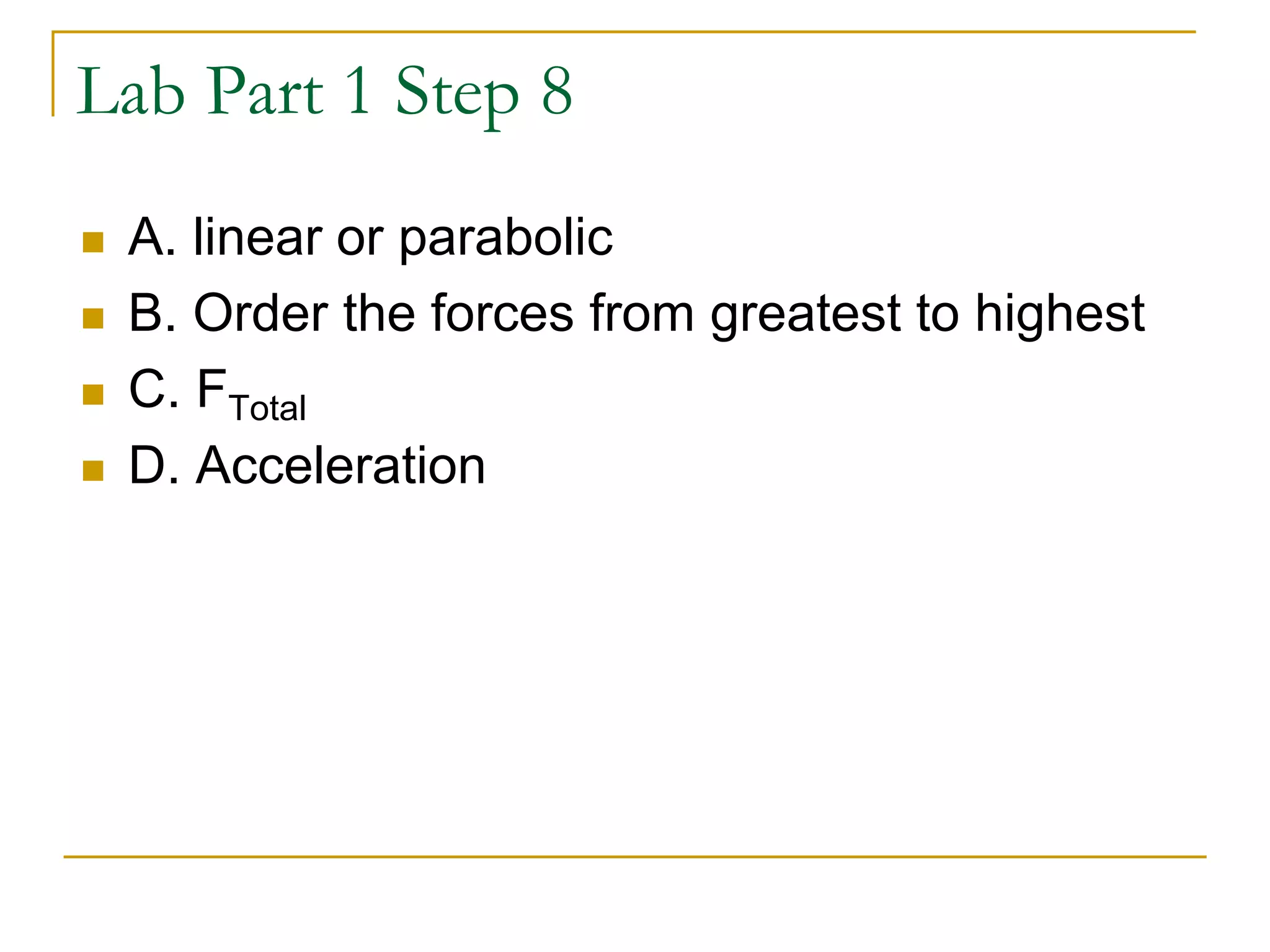 Lab Part 1 Step 8
 A. linear or parabolic
 B. Order the forces from greatest to highest
 C. FTotal
 D. Acceleration
 