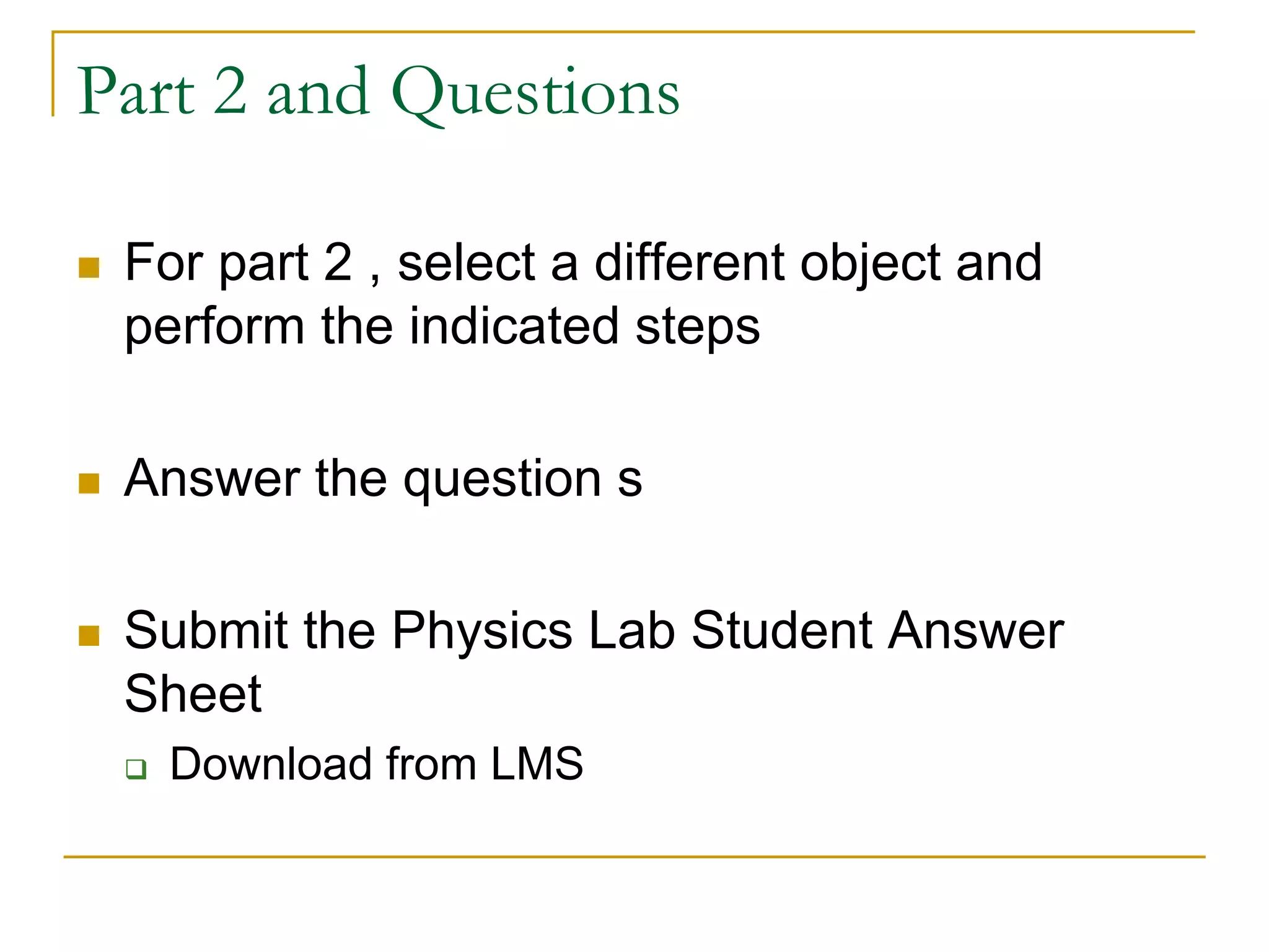 Part 2 and Questions
 For part 2 , select a different object and
perform the indicated steps
 Answer the question s
 Submit the Physics Lab Student Answer
Sheet
 Download from LMS
 