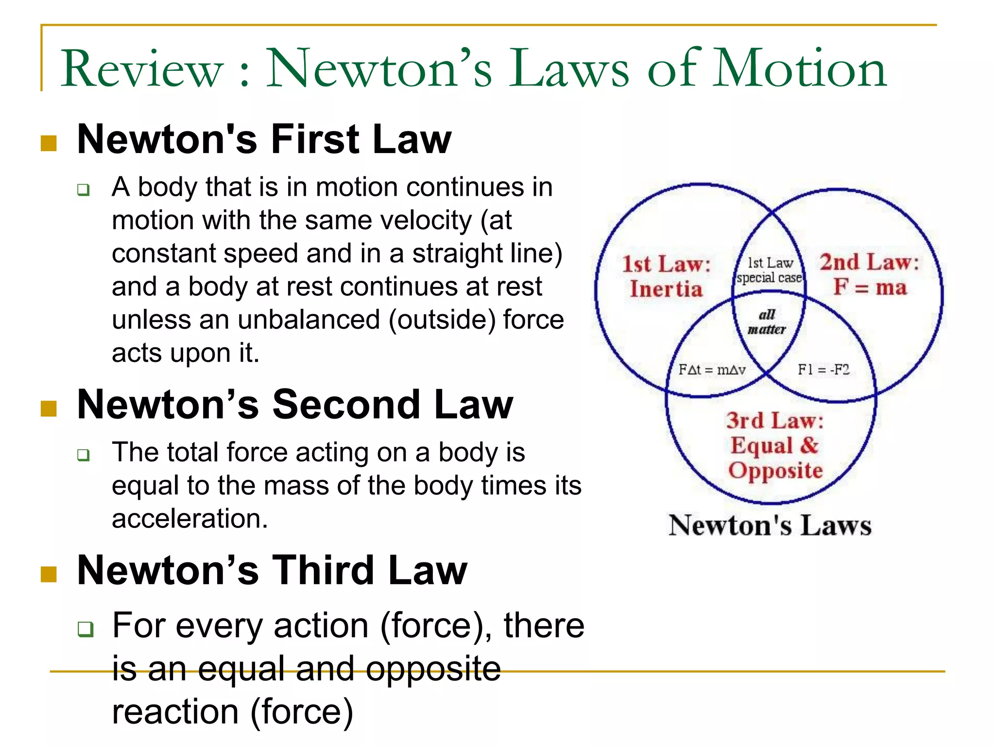 Review : Newton’s Laws of Motion
 Newton's First Law
 A body that is in motion continues in
motion with the same velocity (at
constant speed and in a straight line)
and a body at rest continues at rest
unless an unbalanced (outside) force
acts upon it.
 Newton’s Second Law
 The total force acting on a body is
equal to the mass of the body times its
acceleration.
 Newton’s Third Law
 For every action (force), there
is an equal and opposite
reaction (force)
 