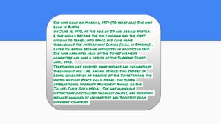 She was born on March 6, 1937 (80 years old) She was
born in Russia
On June 16, 1973, at the age of 27 and aboard Vostok
6, she would become the only woman and the first
civilian to travel into space. His code name
throughout the mission was Chaika (gull in Spanish). .
Later Valentina became interested in politics in 1968.
She was appointed head of the Soviet women's
committee and was a deputy of the Supreme Soviet
until 1970.
Tereshkova has received many medals and decorations
throughout her life, among others: two Orders of
Lenin, recognition as Heroine of the Soviet Union; the
United Nations Peace Gold Medal; the Simba
International Women's Movement Award or the
Joliot-Curie Gold Medal. She has numerous
distinctions (doctorates "Honoris causa", and scientific
medals) awarded by Universities and Societies from
different countries.
 