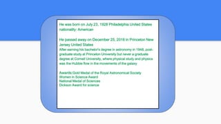 He was born on July 23, 1928 Philadelphia United States
nationality: American
He passed away on December 25, 2016 in Princeton New
Jersey United States
After earning his bachelor's degree in astronomy in 1948, post-
graduate study at Princeton University but never a graduate
degree at Cornell University, where physical study and physics
was the Hubble flow in the movements of the galaxy
Awards:Gold Medal of the Royal Astronomical Society
Women in Science Award
National Medal of Sciences
Dickson Award for science
 