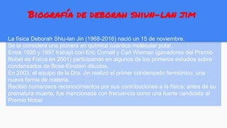 Biografía de deborah shiun-lan jim
La física Deborah Shiu-lan Jin (1968-2016) nació un 15 de noviembre.
Se la considera una pionera en química cuántica molecular polar.
Entre 1995 y 1997 trabajó con Eric Cornell y Carl Wieman (ganadores del Premio
Nobel de Física en 2001) participando en algunos de los primeros estudios sobre
condensados ​​de Bose-Einstein diluidos.
En 2003, el equipo de la Dra. Jin realizó el primer condensado fermiónico, una
nueva forma de materia.
Recibió numerosos reconocimientos por sus contribuciones a la física; antes de su
prematura muerte, fue mencionada con frecuencia como una fuerte candidata al
Premio Nobel
 