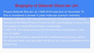 Biography of Deborah Shiun-lan Jim
Physics Deborah Shiu-lan Jin (1968-2016) was born on November 15.
She is considered a pioneer in polar molecular quantum chemistry.
Between 1995 and 1997 she worked with Eric Cornell and Carl Wieman
(winners of the Nobel Prize in Physics in 2001) participating in some of the
first studies on diluted Bose-Einstein condensates.
In 2003, Dr. Jin's team produced the first fermionic condensate, a new
form of matter.
She received numerous awards for her contributions to physics; before
her untimely death, she was often mentioned as a strong candidate for the
Nobel Prize
 