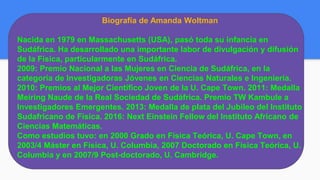 Biografía de Amanda Woltman
Nacida en 1979 en Massachusetts (USA), pasó toda su infancia en
Sudáfrica. Ha desarrollado una importante labor de divulgación y difusión
de la Física, particularmente en Sudáfrica.
2009: Premio Nacional a las Mujeres en Ciencia de Sudáfrica, en la
categoría de Investigadoras Jóvenes en Ciencias Naturales e Ingeniería.
2010: Premios al Mejor Científico Joven de la U. Cape Town. 2011: Medalla
Meiring Naude de la Real Sociedad de Sudáfrica. Premio TW Kambule a
Investigadores Emergentes. 2013: Medalla de plata del Jubileo del Instituto
Sudafricano de Física. 2016: Next Einstein Fellow del Instituto Africano de
Ciencias Matemáticas.
Como estudios tuvo: en 2000 Grado en Física Teórica, U. Cape Town, en
2003/4 Máster en Física, U. Columbia, 2007 Doctorado en Física Teórica, U.
Columbia y en 2007/9 Post-doctorado, U. Cambridge.
 