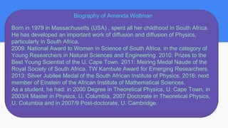 Biography of Amanda Woltman
Born in 1979 in Massachusetts (USA) , spent all her childhood in South Africa.
He has developed an important work of diffusion and diffusion of Physics,
particularly in South Africa.
2009: National Award to Women in Science of South Africa, in the category of
Young Researchers in Natural Sciences and Engineering. 2010: Prizes to the
Best Young Scientist of the U. Cape Town. 2011: Meiring Medal Naude of the
Royal Society of South Africa. TW Kambule Award for Emerging Researchers.
2013: Silver Jubilee Medal of the South African Institute of Physics. 2016: next
member of Einstein of the African Institute of Mathematical Sciences.
As a student, he had: in 2000 Degree in Theoretical Physics, U. Cape Town, in
2003/4 Master in Physics, U. Columbia, 2007 Doctorate in Theoretical Physics,
U. Columbia and in 2007/9 Post-doctorate, U. Cambridge.
 