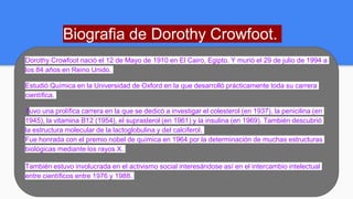 Biografia de Dorothy Crowfoot.
Dorothy Crowfoot nació el 12 de Mayo de 1910 en El Cairo, Egipto. Y murió el 29 de julio de 1994 a
los 84 años en Reino Unido.
Estudió Química en la Universidad de Oxford en la que desarrolló prácticamente toda su carrera
científica.
Tuvo una prolífica carrera en la que se dedicó a investigar el colesterol (en 1937), la penicilina (en
1945), la vitamina B12 (1954), el suprasterol (en 1961) y la insulina (en 1969). También descubrió
la estructura molecular de la lactoglobulina y del calciferol.
Fue honrada con el premio nobel de química en 1964 por la determinación de muchas estructuras
biológicas mediante los rayos X.
También estuvo involucrada en el activismo social interesándose así en el intercambio intelectual
entre científicos entre 1976 y 1988.
 