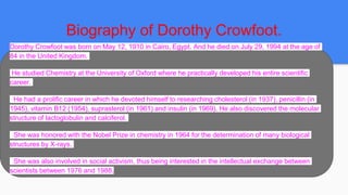 Biography of Dorothy Crowfoot.
Dorothy Crowfoot was born on May 12, 1910 in Cairo, Egypt. And he died on July 29, 1994 at the age of
84 in the United Kingdom.
He studied Chemistry at the University of Oxford where he practically developed his entire scientific
career.
He had a prolific career in which he devoted himself to researching cholesterol (in 1937), penicillin (in
1945), vitamin B12 (1954), suprasterol (in 1961) and insulin (in 1969). He also discovered the molecular
structure of lactoglobulin and calciferol.
She was honored with the Nobel Prize in chemistry in 1964 for the determination of many biological
structures by X-rays.
She was also involved in social activism, thus being interested in the intellectual exchange between
scientists between 1976 and 1988.
 