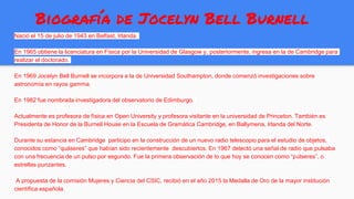 Biografía de Jocelyn Bell Burnell
Nació el 15 de julio de 1943 en Belfast, Irlanda.
En 1965 obtiene la licenciatura en Física por la Universidad de Glasgow y, posteriormente, ingresa en la de Cambridge para
realizar el doctorado.
En 1969 Jocelyn Bell Burnell se incorpora a la de Universidad Southampton, donde comenzó investigaciones sobre
astronomía en rayos gamma.
En 1982 fue nombrada investigadora del observatorio de Edimburgo.
Actualmente es profesora de física en Open University y profesora visitante en la universidad de Princeton. También es
Presidenta de Honor de la Burnell House en la Escuela de Gramática Cambridge, en Ballymena, Irlanda del Norte.
Durante su estancia en Cambridge participo en la construcción de un nuevo radio telescopio para el estudio de objetos,
conocidos como “quáseres” que habían sido recientemente descubiertos. En 1967 detectó una señal de radio que pulsaba
con una frecuencia de un pulso por segundo. Fue la primera observación de lo que hoy se conocen como “púlseres”, o
estrellas punzantes.
A propuesta de la comisión Mujeres y Ciencia del CSIC, recibió en el año 2015 la Medalla de Oro de la mayor institución
científica española.
 