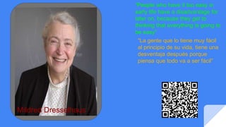 “La gente que lo tiene muy fácil
al principio de su vida, tiene una
desventaja después porque
piensa que todo va a ser fácil”
“People who have it too easy in
early life have a disadvantage for
later on, because they get to
thinking that everything is going to
be easy”
Mildred Dresselhaus
 