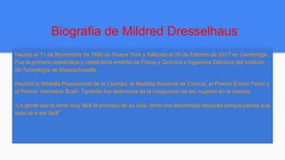 Biografia de Mildred Dresselhaus
Nacida el 11 de Noviembre de 1930 en Nueva York y fallecida el 20 de Febrero de 2017 en Cambridge.
Fue la primera catedrática y catedrática emérita de Física y Química e Ingeniera Eléctrica del Instituto
de Tecnología de Massachusetts.
Recibió la Medalla Presidencial de la Libertad, la Medalla Nacional de Ciencia, el Premio Enrico Fermi y
el Premio Vannebar Bush. También fue defensora de la integración de las mujeres en la ciencia.
“La gente que lo tiene muy fácil al principio de su vida, tiene una desventaja después porque piensa que
todo va a ser fácil”.
 