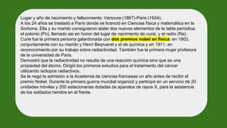 Lugar y año de nacimiento y fallecimiento: Varsovia (1867)-Paris (1934).
A los 24 años se trasladó a París donde se licenció en Ciencias física y matemática en la
Sorbona. Ella y su marido consiguieron aislar dos nuevos elementos de la tabla periódica,
el polonio (Po), llamado asi en honor del lugar de nacimiento de curie, y el radio (Ra).
Curie fue la primera persona galardonada con dos premios nobel en física: en 1903,
conjuntamente con su marido y Henri Beqruerel y el de química y en 1911, en
reconocimiento por su trabajo sobre radiactividad. También fue la primera mujer profesora
de la universidad de Paris.
Demostró que la radiactividad no resulta de una reacción química sino que es una
propiedad del átomo. Dirigió los primeros estudios para el tratamiento del cáncer
utilizando isótopos radiactivos.
Se le negó la admisión a la Academia de ciencias francesas un año antes de recibir el
premio Nobel. Durante la primera guerra mundial organizó y participó en un servicio de 20
unidades móviles y 200 estacionarias dotadas de aparatos de rayos X, para la asistencia
de los soldados heridos en el frente.
 
