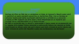 biografía
Nació en Viena (Austria) el 7 de noviembre de 1878
Y murió en Cambridge el 27 de octubre de 1968
Doctora en física en 1906 por la universidad de Viena, se trasladó a Berlín donde aisló
e identificó un nuevo elemento radiactivo, el protactinio (Pa), y fue la primera en
describir transiciones entre electrones orbitales sin la emisión de la radiación
A partir de 1934 trabajó con Otto Hanm y Fritz Strassmann en un proyecto que
culminó con el descubrimiento de la fisión nuclear
En 1938 la ocupación nazi la obligó a trasladarse a Suecia donde, en colaboración con
su sobrino, Otto Robert Frisch, encontró la explicación teórica del proceso de fisión,
identificando el núcleo como una gota líquida que podía dividirse en gotas líquida que
podía dividirse en gotas más pequeñas cuando era bombardeado con neutrones
 
