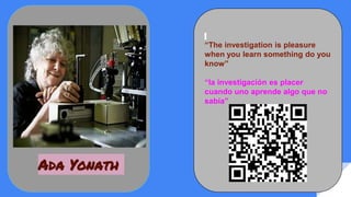 “The investigation is pleasure
when you learn something do you
know”
“la investigación es placer
cuando uno aprende algo que no
sabía”
Ada Yonath
 