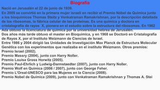 Biografía
Nació en Jerusalén el 22 de junio de 1939.
En 2009 se convirtió en la primera mujer israelí en recibir el Premio Nóbel de Química junto
a los bioquímicos Thomas Steitz y Venkatraman Ramakrishnan, por la descripción detallada
de los ribosomas, la fábrica celular de las proteínas. Es una química y doctora en
cristalografía de rayos X, pionera en el estudio sobre la estructura del ribosomas. En 1962
Ada obtuvo la licenciatura de química por la universidad hebrea de Jerusalén.
Dos años más tarde obtuvo el master en Bioquímica, y en 1968 se Doctoró en Cristalografía
de Rayos X, por el Instituto Weizmann de Ciencias de Israel.
Entre 1986 y 2004 dirigió las Unidades de Investigación Max Planck de Estructura Molecular
Genética con los experimentos que realizaba en el instituto Weizmann. Otros premios:
Premio Israel (2002).
Premio Massry (2004), junto con Harry Noller.
Premio Louisa Gross Horwitz (2005).
Premio Paul-Ehrlich y Ludwig-Darmstaedter (2007), junto con Harry Noller.
Premio Wolf en Química (2006 / 2007), junto con George Feher.
Premio L'Oreal-UNESCO para las Mujeres en la Ciencia (2008).
Premio Nobel de Química (2009), junto con Venkatraman Ramakrishnan y Thomas A. Stei
 