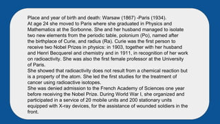 Place and year of birth and death: Warsaw (1867) -Paris (1934).
At age 24 she moved to Paris where she graduated in Physics and
Mathematics at the Sorbonne. She and her husband managed to isolate
two new elements from the periodic table, polonium (Po), named after
the birthplace of Curie, and radius (Ra). Curie was the first person to
receive two Nobel Prizes in physics: in 1903, together with her husband
and Henri Becquerel and chemistry and in 1911, in recognition of her work
on radioactivity. She was also the first female professor at the University
of Paris.
She showed that radioactivity does not result from a chemical reaction but
is a property of the atom. She led the first studies for the treatment of
cancer using radioactive isotopes.
She was denied admission to the French Academy of Sciences one year
before receiving the Nobel Prize. During World War I, she organized and
participated in a service of 20 mobile units and 200 stationary units
equipped with X-ray devices, for the assistance of wounded soldiers in the
front.
 
