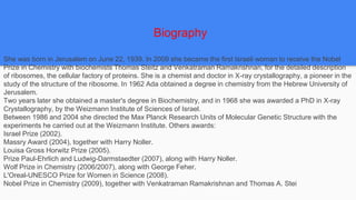 She was born in Jerusalem on June 22, 1939. In 2009 she became the first Israeli woman to receive the Nobel
Prize in Chemistry with biochemists Thomas Steitz and Venkatraman Ramakrishnan, for the detailed description
of ribosomes, the cellular factory of proteins. She is a chemist and doctor in X-ray crystallography, a pioneer in the
study of the structure of the ribosome. In 1962 Ada obtained a degree in chemistry from the Hebrew University of
Jerusalem.
Two years later she obtained a master's degree in Biochemistry, and in 1968 she was awarded a PhD in X-ray
Crystallography, by the Weizmann Institute of Sciences of Israel.
Between 1986 and 2004 she directed the Max Planck Research Units of Molecular Genetic Structure with the
experiments he carried out at the Weizmann Institute. Others awards:
Israel Prize (2002).
Massry Award (2004), together with Harry Noller.
Louisa Gross Horwitz Prize (2005).
Prize Paul-Ehrlich and Ludwig-Darmstaedter (2007), along with Harry Noller.
Wolf Prize in Chemistry (2006/2007), along with George Feher.
L'Oreal-UNESCO Prize for Women in Science (2008).
Nobel Prize in Chemistry (2009), together with Venkatraman Ramakrishnan and Thomas A. Stei
Biography
 