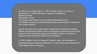 He was born on September 12, 1897 in Paris, France. He died on
September 17, 1956 at 58 years of age due to leukemia.
Residence Paris
Nationality: French
His parents were Pierre Curie and Maria Sklodowlka Curie.
He worked in natural and artificial radioactivity, transmutation of elements
and nuclear physics.
Her life and that of her mother were marked by the World War conflicts .
Mother and daughter helped with X-ray devices in the front and both died
because of the continuous exposure to radiation: Maria Curie died of
aplastic anemia and Irene Joliot-Curie of leukemia.
In 1934, together with her husband Frederick Joliot, she managed to
artificially produce radioactive elements, for which they were awarded the
1935 Nobel Prize in Chemistry.
 