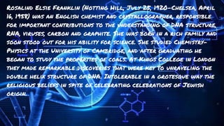 Rosalind Elsie Franklin (Notting Hill, July 25, 1920-Chelsea, April
16, 1958) was an English chemist and crystallographer, responsible
for important contributions to the understanding of DNA structure,
RNA, viruses, carbon and graphite. She was born in a rich family and
soon stood out for his ability for science. She studied Chemistry-
Physics at the University of Cambridge, and after graduating he
began to study the properties of coals. At Kings College in London
they made remarkable discoveries that were key to unraveling the
double helix structure of DNA. Intolerable in a grotesque way the
religious beliefs in spite of celebrating celebrations of Jewish
origin.
 