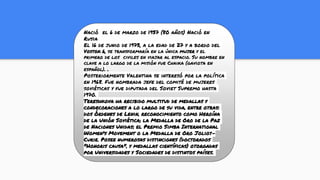 Nació el 6 de marzo de 1937 (80 años) Nació en
Rusia
El 16 de junio de 1973, a la edad de 27 y a bordo del
Vostok 6, se transformaría en la única mujer y el
primero de los civiles en viajar al espacio. Su nombre en
clave a lo largo de la misión fue Chaika (gaviota en
español). .
Posteriormente Valentina se interesó por la política
en 1968. Fue nombrada jefe del comité de mujeres
soviéticas y fue diputada del Soviet Supremo hasta
1970.
Tereshkova ha recibido multitud de medallas y
condecoraciones a lo largo de su vida, entre otras:
dos Órdenes de Lenin, reconocimiento como Heroína
de la Unión Soviética; la Medalla de Oro de la Paz
de Naciones Unidas; el Premio Simba International
Women's Movement o la Medalla de Oro Joliot-
Curie. Posee numerosas distinciones (doctorados
"Honoris causa", y medallas científicas) otorgadas
por Universidades y Sociedades de distintos países.
 