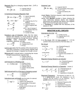 Magnetic Flux for a changing magnetic field: [T·M2
or
Webers]
Φ = ⋅∫B Ad
B = magnetic field [T]
A = area of loop [m2
]
A Cylindrical Changing Magnetic Field
E s⋅ = =∫ d E r
d
dt
B
2π
Φ
ΦB BA B r= = π 2
d
dt
A
dB
dt
Φ
=
ε = −N
d
dt
Φ
E = electric field [N/C]
r = radius [m]
t = time [s]
Φ = magnetic flux [T·m2
or
Webers]
B = magnetic field [T]
A = area of magnetic field
[m2
]
dB/dt = rate of change of
the magnetic field [T/s]
ε = potential [V]
N = number of orbits
Faraday’s Law of Induction states that the instan-
taneous emf induced in a circuit equals the rate of
change of magnetic flux through the circuit. Michael
Faraday made fundamental discoveries in
magnetism, electricity, and light.
ε = −N
t
∆Φ
∆
N = number of turns
Φ = magnetic flux [T·m
2
]
t = time [s]
Lenz’s Law states that the polarity of the induced emf is
such that it produces a current whose magnetic field
opposes the change in magnetic flux through a circuit
Motional emf is induced when a conducting bar moves
through a perpendicular magnetic field.
ε = B vl B = magnetic field [T]
l = length of the bar [m]
v = speed of the bar [m/s]
emf Induced in a Rotating Coil:
ε ω ω= NAB tsin N = number of turns
A = area of loop [m
2
]
B = magnetic field [T]
ω = angular velocity [rad/s]
t = time [s]
Self-Induced emf in a Coil due to changing current:
ε = −L
I
t
∆
∆
L = inductance [H]
I = current [A]
t = time [s]
Inductance per unit length near the center of a solenoid:
L
n A
l
= µ0
2
L = inductance [H]
l = length of the solenoid [m]
µ0 = the permeability of free space
4π×10-7
T·m/A
n = number of turns of wire per unit
length [#/m]
A = area [m
2
]
Amperes' Law:
B s⋅ =∫ d iencµ0
B = magnetic field [T]
µ0 = the permeability of free space
4π×10-7
T·m/A
ienc = current encircled by the
loop[A]
Joseph Henry, American physicist, made improvements
to the electromagnet.
James Clerk Maxwell provided a theory showing the
close relationship between electric and magnetic
phenomena and predicted that electric and magnetic
fields could move through space as waves.
J. J. Thompson is credited with the discovery of the
electron in 1897.
INDUCTIVE & RCL CIRCUITS
Inductance of a Coil: [H]
L
N
I
=
Φ N = number of turns
Φ = magnetic flux [T·m2
]
I = current [A]
In an RL Circuit, after one time constant (τ = L/R) the
current in the circuit is 63.2% of its final value, ε/R.
RL Circuit:
current rise:
( )I
V
R
e t L
= − −
1 /τ
current decay:
I
V
R
e t L
= − /τ
UB = Potential Energy [J]
V = volts [V]
R = resistance [Ω]
e = natural log
t = time [seconds]
τL = inductive time constant L/R
[s]
I = current [A]
Magnetic Energy Stored in an Inductor:
U LIB = 1
2
2 UB = Potential Energy [J]
L = inductance [H]
I = current [A]
Electrical Energy Stored in a Capacitor: [Joules J]
U
QV CV Q
CE = = =
2 2 2
2 2 UE = Potential Energy [J]
Q = Coulombs [C]
V = volts [V]
C = capacitance in farads [F]
Resonant Frequency: : The frequency at which XL = XC.
In a series-resonant circuit, the impedance is at its
minimum and the current is at its maximum. For a
parallel-resonant circuit, the opposite is true.
f
LC
R =
1
2π
ω =
1
LC
fR = Resonant Frequency [Hz]
L = inductance [H]
C = capacitance in farads [F]
ω = angular frequency [rad/s]
 
