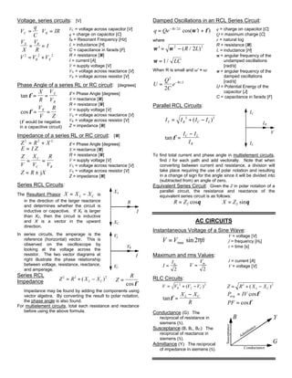 Voltage, series circuits: [V]
V
q
CC = V IRR =
V
X
V
R
IX R
= =
V V VR X
2 2 2
= +
VC = voltage across capacitor [V]
q = charge on capacitor [C]
fR = Resonant Frequency [Hz]
L = inductance [H]
C = capacitance in farads [F]
R = resistance [Ω]
I = current [A]
V = supply voltage [V]
VX = voltage across reactance [V]
VR = voltage across resistor [V]
Phase Angle of a series RL or RC circuit: [degrees]
tanφ = =
X
R
V
V
X
R
cosφ = =
V
V
R
Z
R
(φ would be negative
in a capacitive circuit)
φ = Phase Angle [degrees]
X = reactance [Ω]
R = resistance [Ω]
V = supply voltage [V]
VX = voltage across reactance [V]
VR = voltage across resistor [V]
Z = impedance [Ω]
Impedance of a series RL or RC circuit: [Ω]
Z R X2 2 2
= +
E I Z=
Z
V
X
V
R
V
C
C R
= =
Z R X= ± j
φ = Phase Angle [degrees]
X = reactance [Ω]
R = resistance [Ω]
V = supply voltage [V]
VX = voltage across reactance [V]
VX = voltage across resistor [V]
Z = impedance [Ω]
Series RCL Circuits:
The Resultant Phasor X X XL C= − is
in the direction of the larger reactance
and determines whether the circuit is
inductive or capacitive. If XL is larger
than XC, then the circuit is inductive
and X is a vector in the upward
direction.
In series circuits, the amperage is the
reference (horizontal) vector. This is
observed on the oscilloscope by
looking at the voltage across the
resistor. The two vector diagrams at
right illustrate the phase relationship
between voltage, resistance, reactance,
and amperage.
XC
XL
I
R
VL
CV
I
RV
Series RCL
Impedance Z R X XL C
2 2 2
= + −( ) Z
R
=
cosφ
Impedance may be found by adding the components using
vector algebra. By converting the result to polar notation,
the phase angle is also found.
For multielement circuits, total each resistance and reactance
before using the above formula.
Damped Oscillations in an RCL Series Circuit:
q Qe tRt L
= ′ +− /
cos( )2
ω φ
where
′ = −ω ω 2 2
2( / )R L
ω = 1/ LC
When R is small and ω′ ≈ ω:
U
Q
C
e Rt L
= −
2
2
/
q = charge on capacitor [C]
Q = maximum charge [C]
e = natural log
R = resistance [Ω]
L = inductance [H]
ω = angular frequency of the
undamped oscillations
[rad/s]
ω = angular frequency of the
damped oscillations
[rad/s]
U = Potential Energy of the
capacitor [J]
C = capacitance in farads [F]
Parallel RCL Circuits:
I I I IT R C L= + −2 2
( )
tanφ =
−I I
I
C L
R
V
IL
I
R
C
I
To find total current and phase angle in multielement circuits,
find I for each path and add vectorally. Note that when
converting between current and resistance, a division will
take place requiring the use of polar notation and resulting
in a change of sign for the angle since it will be divided into
(subtracted from) an angle of zero.
Equivalent Series Circuit: Given the Z in polar notation of a
parallel circuit, the resistance and reactance of the
equivalent series circuit is as follows:
R ZT= cosθ X ZT= sinθ
AC CIRCUITS
Instantaneous Voltage of a Sine Wave:
V V ft= max sin2π
V = voltage [V]
f = frequency [Hz]
t = time [s]
Maximum and rms Values:
I
Im
=
2
V
Vm
=
2
I = current [A]
V = voltage [V]
RLC Circuits:
V V V VR L C= + −2 2
( ) Z R X XL C= + −2 2
( )
tanφ =
−X X
R
L C P IVavg = cosφ
PF = cosφ
Conductance (G): The
reciprocal of resistance in
siemens (S).
Susceptance (B, BL, BC): The
reciprocal of reactance in
siemens (S).
Admittance (Y): The reciprocal
of impedance in siemens (S).
YB
Susceptance
Conductance
Admittance
G
 