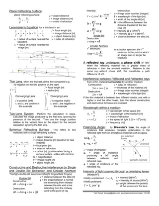Plane Refracting Surface:
plane refracting surface:
n
p
n
i
1 2
= −
p = object distance
i = image distance [m]
n = index of refraction
Lensmaker’s Equation for a thin lens in air:
( )
1 1 1
1
1 1
1 2f p i
n
r r
= + = − −






r1 = radius of surface nearest the
object[m]
r2 = radius of surface nearest the
image [m]
f = focal length [m]
i = image distance [m]
p = object distance [m]
n = index of refraction
Virtual Image
C2
r2
F1
r1
F2 C1
C2
F1
p
F2
i
C1
Real Image
Thin Lens when the thickest part is thin compared to p.
i is negative on the left, positive on the right
f
r
=
2
f = focal length [m]
r = radius [m]
Converging Lens
f is positive (left)
r1 and r2 are positive in
this example
Diverging Lens
f is negative (right)
r1 and r2 are negative in
this example
Two-Lens System Perform the calculation in steps.
Calculate the image produced by the first lens, ignoring the
presence of the second. Then use the image position
relative to the second lens as the object for the second
calculation ignoring the first lens.
Spherical Refracting Surface This refers to two
materials with a single refracting surface.
n
p
n
i
n n
r
1 2 2 1
+ =
−
M
h
h
n i
n p
=
′
= − 1
2
p = object distance
i = image distance [m] (positive for real
images)
f = focal point [m]
n = index of refraction
r = radius [m] (positive when facing a
convex surface, unlike with mirrors)
M = magnification
h' = image height [m]
h = object height [m]
Constructive and Destructive Interference by Single
and Double Slit Defraction and Circular Aperture
Young’s double-slit experiment (bright fringes/dark fringes):
Double Slit
Constructive:
∆L d m= =sinθ λ
Destructive:
∆L d m= = +sin ( )θ λ1
2
d = distance between the slits [m]
θ = the angle between a normal
line extending from midway
between the slits and a line
extending from the midway
point to the point of ray
Intensity:
I Im=





(cos )
sin2
2
β
α
α
β
π
λ
θ=
d
sin
α
π
λ
θ=
a
sin
Single-Slit
Destructive:
a msinθ λ=
Circular Aperture
1st
Minimum:
sin .
.
θ
γ
=122
dia
intersection.
m = fringe order number [integer]
λ = wavelength of the light [m]
a = width of the single-slit [m]
∆L = the difference between the
distance traveled of the two
rays [m]
I = intensity @ θ [W/m2
]
Im = intensity @ θ = 0 [W/m2
]
d = distance between the slits [m]
In a circular aperture, the 1st
minimum is the point at which
an image can no longer be
resolved.
A reflected ray undergoes a phase shift of 180°
when the reflecting material has a greater index of
refraction n than the ambient medium. Relative to the
same ray without phase shift, this constitutes a path
difference of λ/2.
Interference between Reflected and Refracted rays
from a thin material surrounded by another medium:
Constructive:
2 1
2nt m= +( )λ
Destructive:
2nt m= λ
n = index of refraction
t = thickness of the material [m]
m = fringe order number [integer]
λ = wavelength of the light [m]
If the thin material is between two different media, one with a
higher n and the other lower, then the above constructive
and destructive formulas are reversed.
Wavelength within a medium:
λ
λ
n
n
=
c n fn= λ
λ = wavelength in free space [m]
λn = wavelength in the medium [m]
n = index of refraction
c = the speed of light 3.00 × 10
8
[m/s]
f = frequency [Hz]
Polarizing Angle: by Brewster’s Law, the angle of
incidence that produces complete polarization in the
reflected light from an amorphous material such as glass.
tanθB
n
n
= 2
1
θ θr B+ = °90
n = index of refraction
θB = angle of incidence
producing a 90° angle
between reflected and
refracted rays.
θr = angle of incidence of the
refracted ray.
partially polarized
θr
n
2
1
nn
θbθb
non-polarized
Source
polarized
Intensity of light passing through a polarizing lense:
[Watts/m2
]
initially unpolarized: I I= 1
2 0
initially polarized:
I I= 0
2
cos θ
I = intensity [W/m
2
]
I0 = intensity of source [W/m
2
]
θ = angle between the polarity
of the source and the lens.
Tom Penick tomzap@eden.com www.teicontrols.com/notes 1/31/99
 