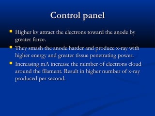Control panelControl panel
 Higher kv attract the electrons toward the anode byHigher kv attract the electrons toward the anode by
greater force.greater force.
 They smash the anode harder and produce x-ray withThey smash the anode harder and produce x-ray with
higher energy and greater tissue penetrating power.higher energy and greater tissue penetrating power.
 Increasing mA increase the number of electrons cloudIncreasing mA increase the number of electrons cloud
around the filament. Result in higher number of x-rayaround the filament. Result in higher number of x-ray
produced per second.produced per second.
 